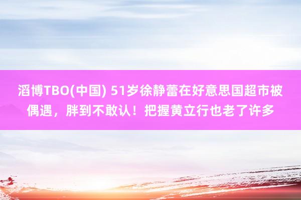 滔博TBO(中国) 51岁徐静蕾在好意思国超市被偶遇，胖到不敢认！把握黄立行也老了许多