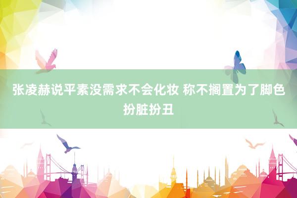 张凌赫说平素没需求不会化妆 称不搁置为了脚色扮脏扮丑