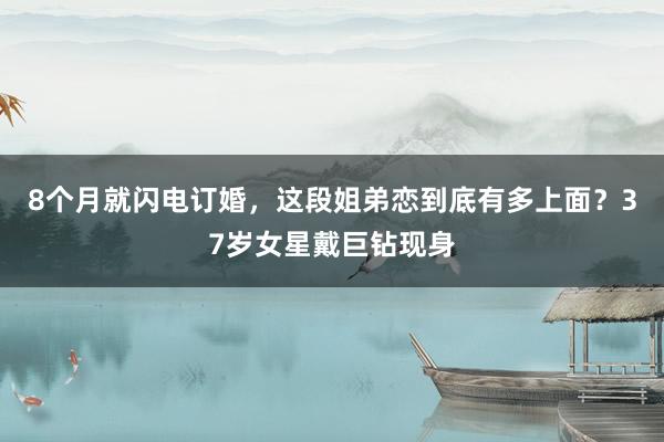 8个月就闪电订婚，这段姐弟恋到底有多上面？37岁女星戴巨钻现身