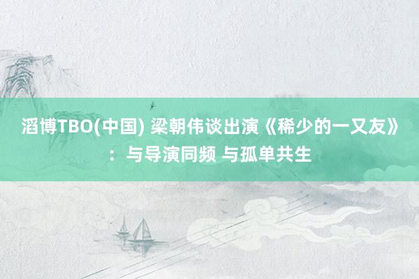 滔博TBO(中国) 梁朝伟谈出演《稀少的一又友》：与导演同频 与孤单共生