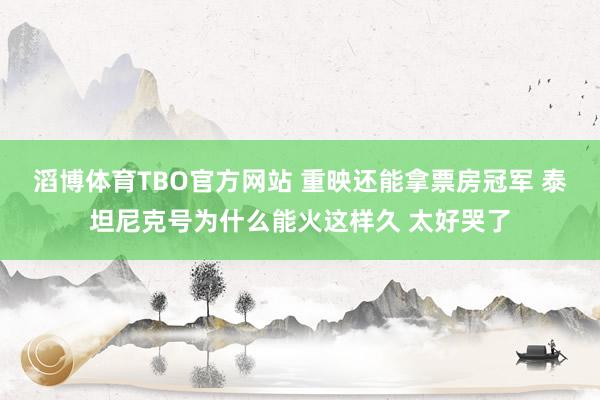 滔博体育TBO官方网站 重映还能拿票房冠军 泰坦尼克号为什么能火这样久 太好哭了