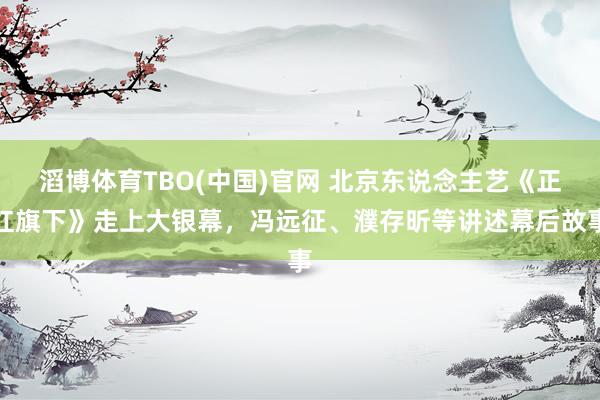 滔博体育TBO(中国)官网 北京东说念主艺《正红旗下》走上大银幕，冯远征、濮存昕等讲述幕后故事