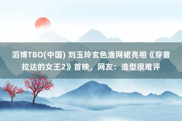 滔博TBO(中国) 刘玉玲玄色渔网裙亮相《穿普拉达的女王2》首映，网友：造型很难评