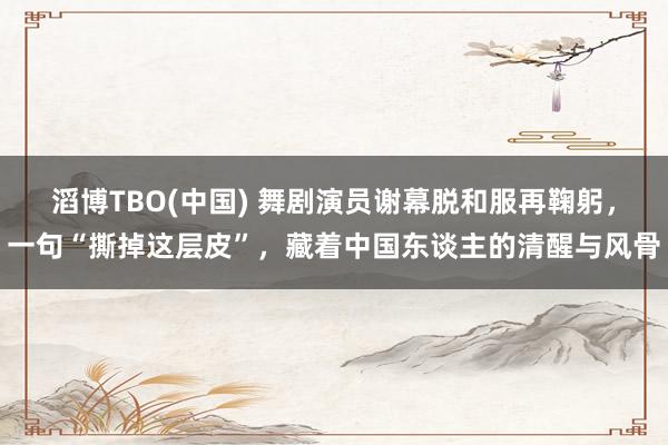 滔博TBO(中国) 舞剧演员谢幕脱和服再鞠躬，一句“撕掉这层皮”，藏着中国东谈主的清醒与风骨