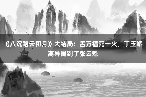 《八沉路云和月》大结局：孟万福死一火，丁玉娇离异周到了张云魁