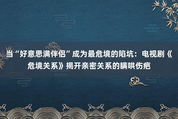 当“好意思满伴侣”成为最危境的陷坑：电视剧《危境关系》揭开亲密关系的瞒哄伤疤