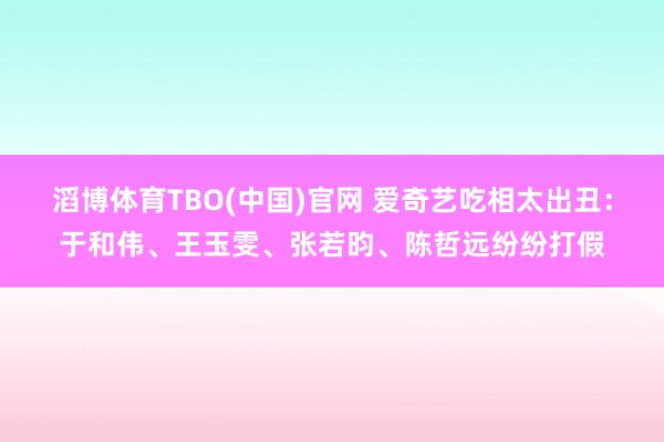 滔博体育TBO(中国)官网 爱奇艺吃相太出丑：于和伟、王玉雯、张若昀、陈哲远纷纷打假