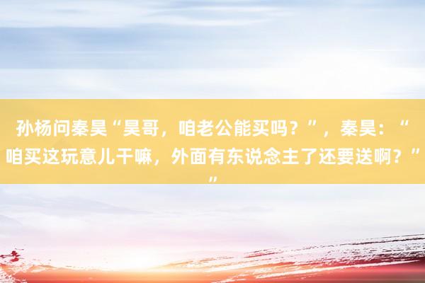 孙杨问秦昊“昊哥，咱老公能买吗？”，秦昊：“咱买这玩意儿干嘛，外面有东说念主了还要送啊？”