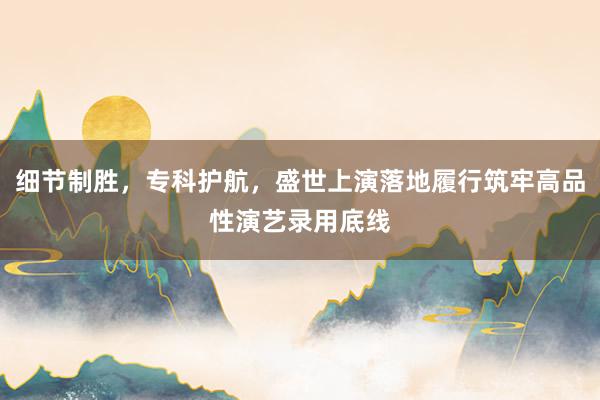 细节制胜，专科护航，盛世上演落地履行筑牢高品性演艺录用底线