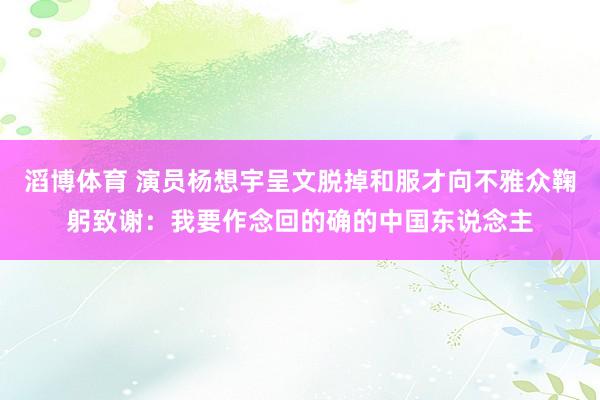 滔博体育 演员杨想宇呈文脱掉和服才向不雅众鞠躬致谢：我要作念回的确的中国东说念主