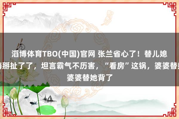 滔博体育TBO(中国)官网 张兰省心了！替儿媳马筱梅掰扯了了，坦言霸气不历害，“看房”这锅，婆婆替她背了