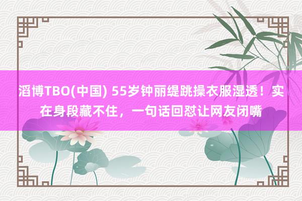 滔博TBO(中国) 55岁钟丽缇跳操衣服湿透！实在身段藏不住，一句话回怼让网友闭嘴