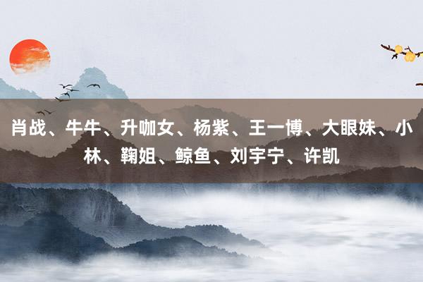 肖战、牛牛、升咖女、杨紫、王一博、大眼妹、小林、鞠姐、鲸鱼、刘宇宁、许凯