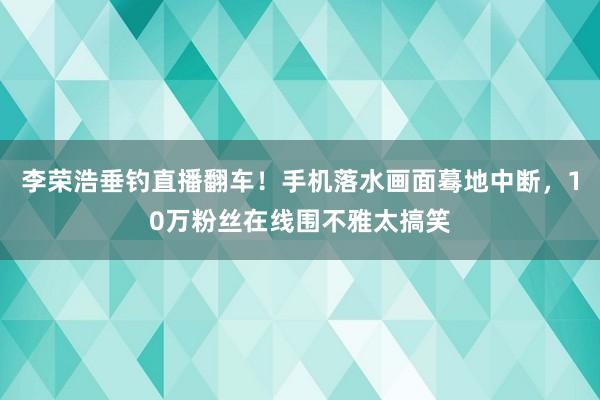 李荣浩垂钓直播翻车！手机落水画面蓦地中断，10万粉丝在线围不雅太搞笑