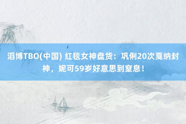 滔博TBO(中国) 红毯女神盘货：巩俐20次戛纳封神，妮可59岁好意思到窒息！