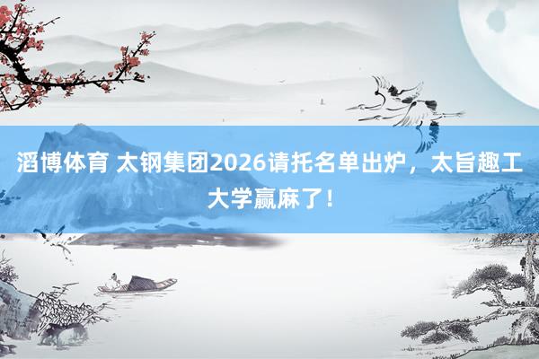 滔博体育 太钢集团2026请托名单出炉，太旨趣工大学赢麻了！