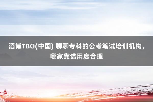 滔博TBO(中国) 聊聊专科的公考笔试培训机构，哪家靠谱用度合理