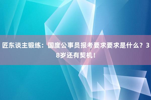 匠东谈主锻练：国度公事员报考要求要求是什么？38岁还有契机！