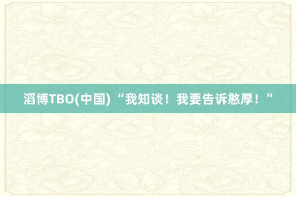 滔博TBO(中国) “我知谈！我要告诉憨厚！”
