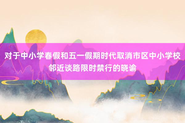 对于中小学春假和五一假期时代取消市区中小学校邻近谈路限时禁行的晓谕
