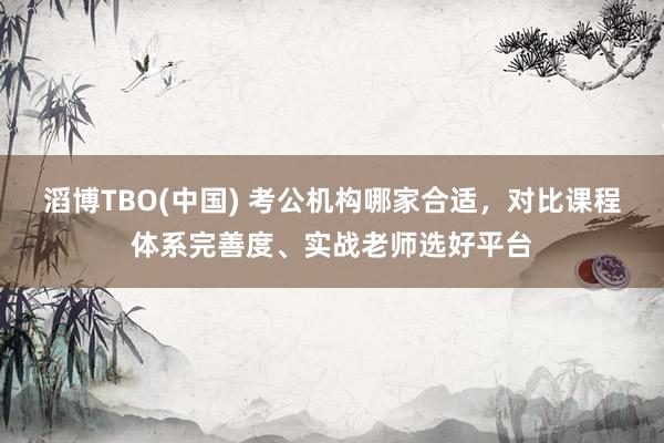 滔博TBO(中国) 考公机构哪家合适，对比课程体系完善度、实战老师选好平台