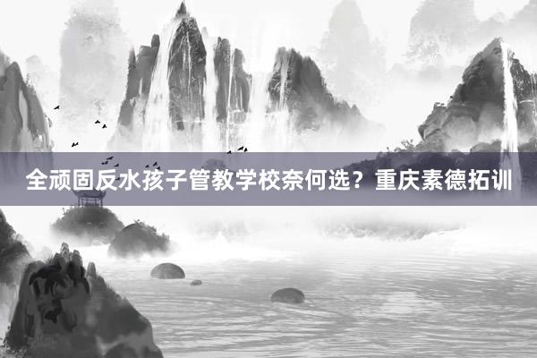 全顽固反水孩子管教学校奈何选？重庆素德拓训