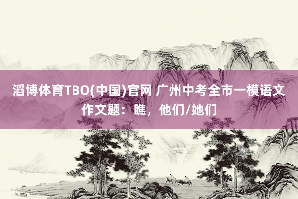 滔博体育TBO(中国)官网 广州中考全市一模语文作文题：瞧，他们/她们