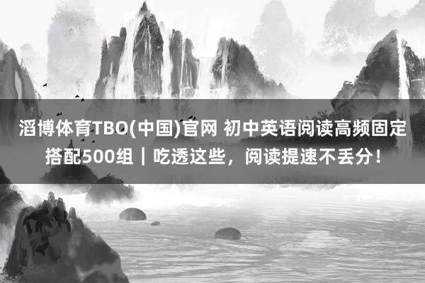 滔博体育TBO(中国)官网 初中英语阅读高频固定搭配500组｜吃透这些，阅读提速不丢分！