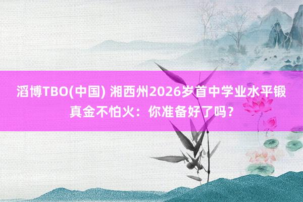 滔博TBO(中国) 湘西州2026岁首中学业水平锻真金不怕火：你准备好了吗？