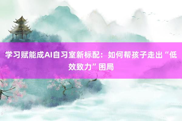 学习赋能成AI自习室新标配：如何帮孩子走出“低效致力”困局
