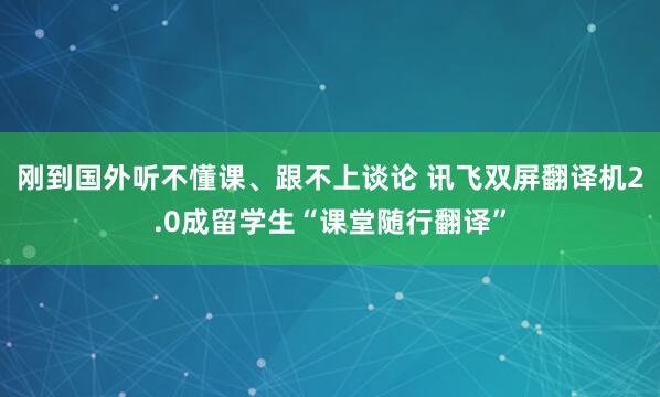 刚到国外听不懂课、跟不上谈论 讯飞双屏翻译机2.0成留学生“课堂随行翻译”