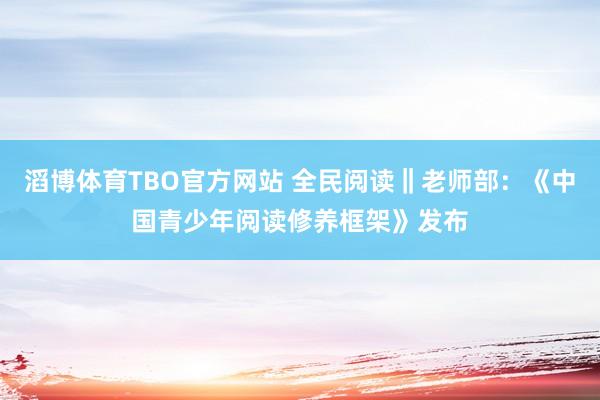 滔博体育TBO官方网站 全民阅读‖老师部：《中国青少年阅读修养框架》发布