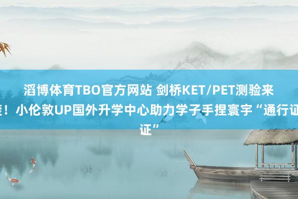 滔博体育TBO官方网站 剑桥KET/PET测验来袭！小伦敦UP国外升学中心助力学子手捏寰宇“通行证”