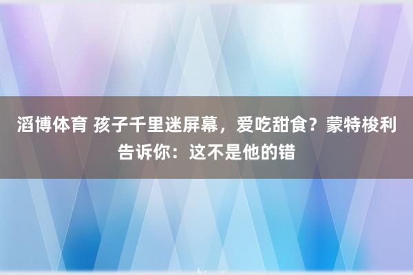 滔博体育 孩子千里迷屏幕，爱吃甜食？蒙特梭利告诉你：这不是他的错