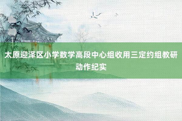 太原迎泽区小学数学高段中心组收用三定约组教研动作纪实