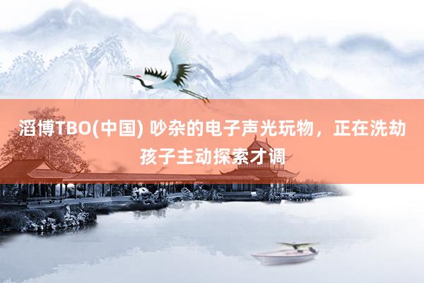 滔博TBO(中国) 吵杂的电子声光玩物，正在洗劫孩子主动探索才调
