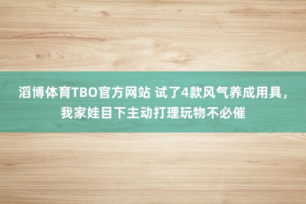 滔博体育TBO官方网站 试了4款风气养成用具，我家娃目下主动打理玩物不必催