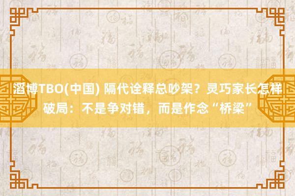 滔博TBO(中国) 隔代诠释总吵架？灵巧家长怎样破局：不是争对错，而是作念“桥梁”