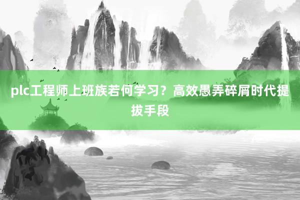 plc工程师上班族若何学习？高效愚弄碎屑时代提拔手段