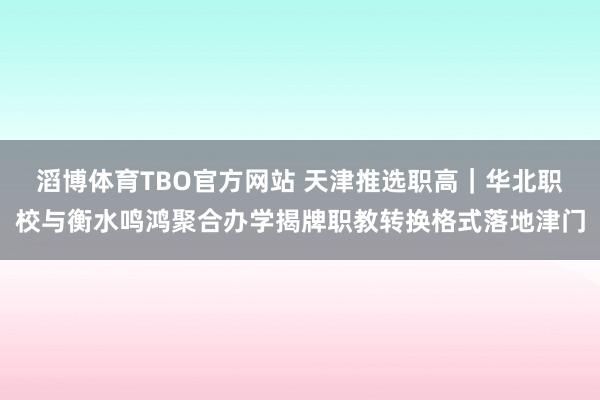滔博体育TBO官方网站 天津推选职高｜华北职校与衡水鸣鸿聚合办学揭牌职教转换格式落地津门