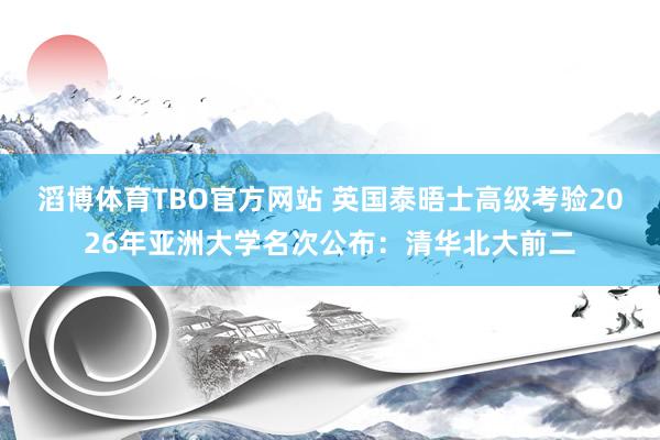 滔博体育TBO官方网站 英国泰晤士高级考验2026年亚洲大学名次公布：清华北大前二