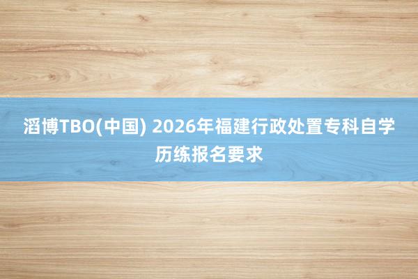 滔博TBO(中国) 2026年福建行政处置专科自学历练报名要求