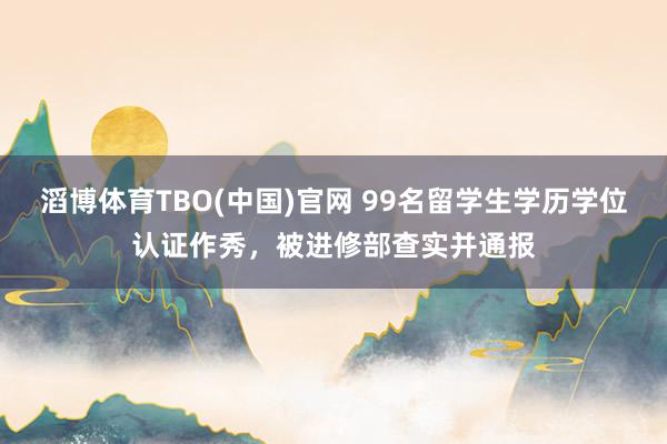 滔博体育TBO(中国)官网 99名留学生学历学位认证作秀，被进修部查实并通报