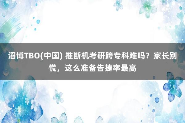 滔博TBO(中国) 推断机考研跨专科难吗？家长别慌，这么准备告捷率最高