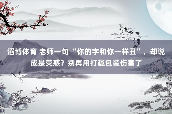 滔博体育 老师一句 “你的字和你一样丑”，却说成是荧惑？别再用打趣包装伤害了