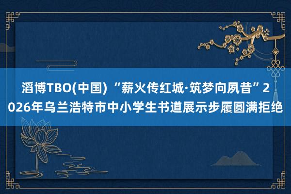 滔博TBO(中国) “薪火传红城·筑梦向夙昔”2026年乌兰浩特市中小学生书道展示步履圆满拒绝