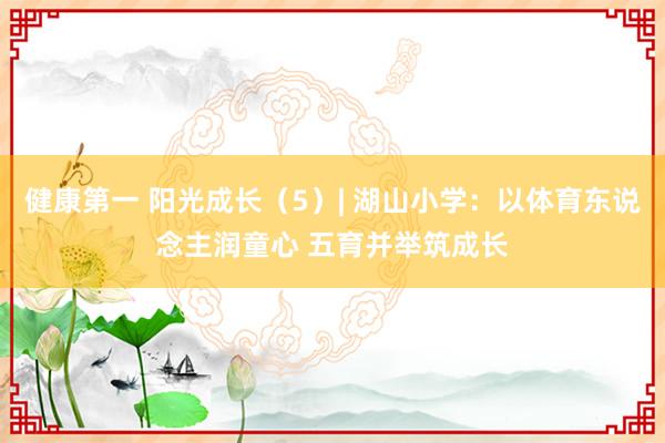 健康第一 阳光成长（5）| 湖山小学：以体育东说念主润童心 五育并举筑成长