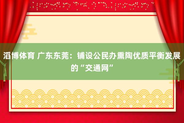 滔博体育 广东东莞：铺设公民办熏陶优质平衡发展的“交通网”