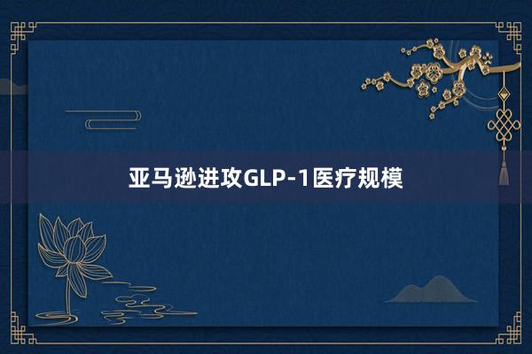 亚马逊进攻GLP-1医疗规模
