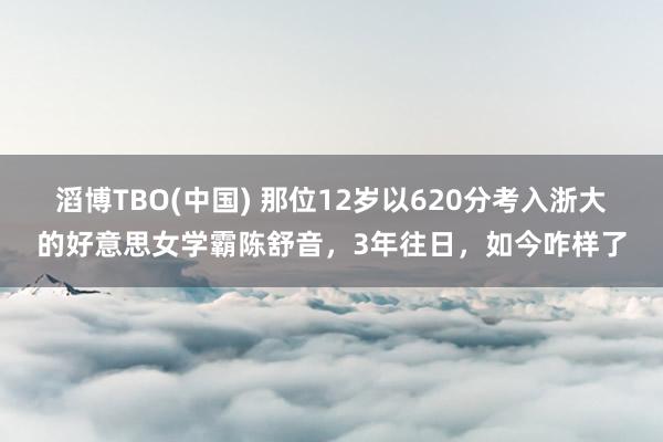 滔博TBO(中国) 那位12岁以620分考入浙大的好意思女学霸陈舒音，3年往日，如今咋样了